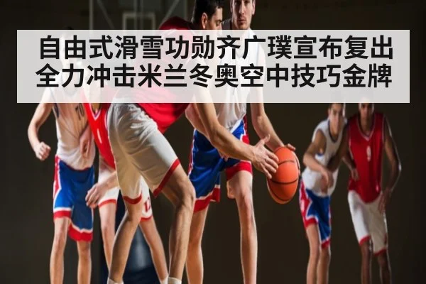 自由式滑雪功勋齐广璞宣布复出全力冲击米兰冬奥空中技巧金牌