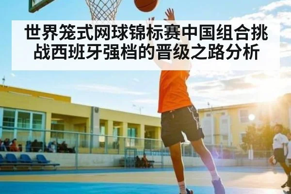 世界笼式网球锦标赛中国组合挑战西班牙强档的晋级之路分析 - kaiyun