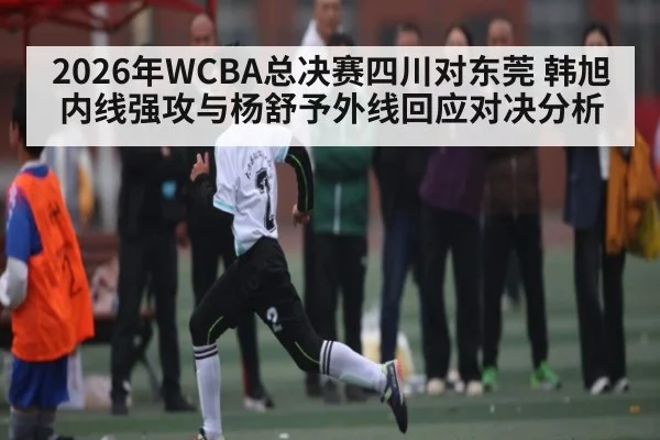 2026年WCBA总决赛四川对东莞 韩旭内线强攻与杨舒予外线回应对决分析