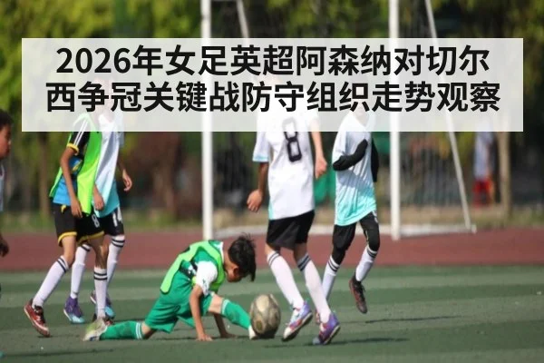 2026年女足英超阿森纳对切尔西争冠关键战防守组织走势观察 - kaiyun